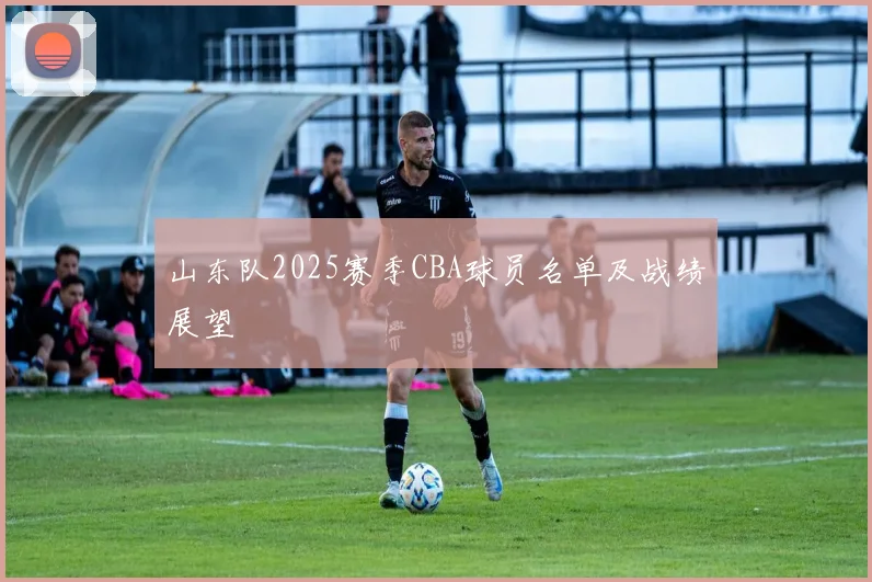 山东队2025赛季CBA球员名单及战绩展望