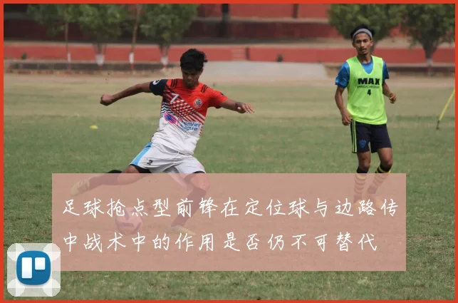 足球抢点型前锋在定位球与边路传中战术中的作用是否仍不可替代